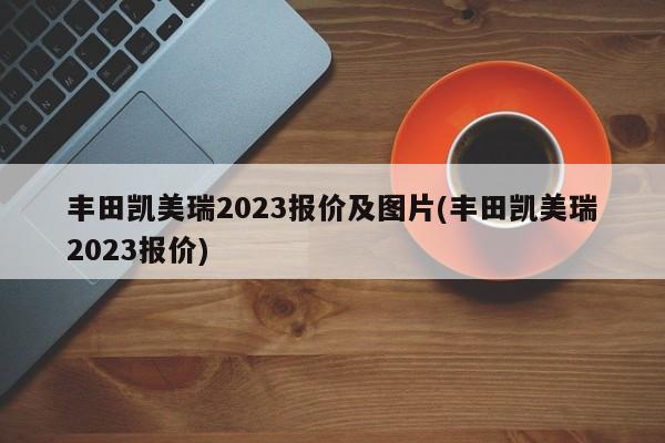 丰田凯美瑞2023报价及图片(丰田凯美瑞2023报价)